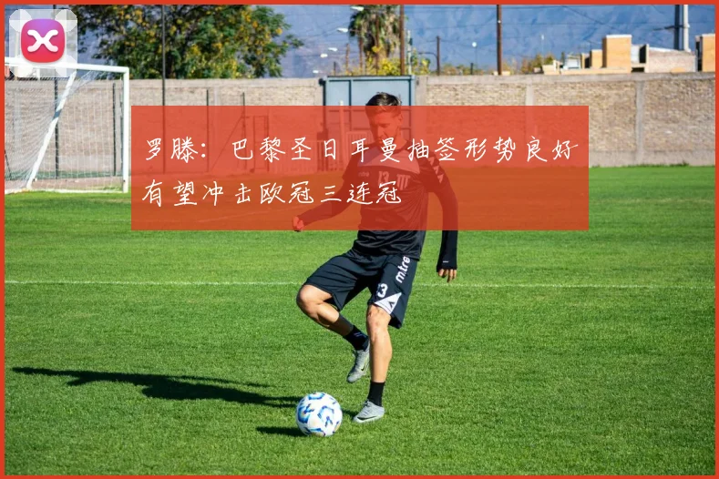 罗滕：巴黎圣日耳曼抽签形势良好有望冲击欧冠三连冠
