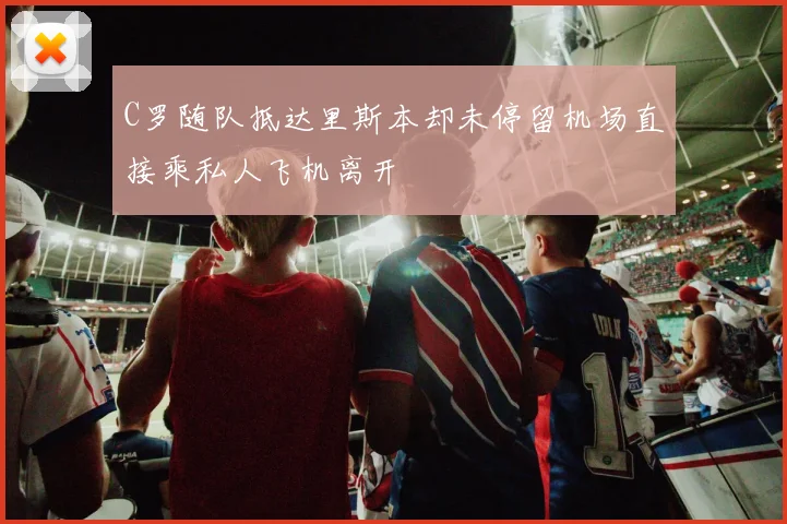 C罗随队抵达里斯本却未停留机场直接乘私人飞机离开