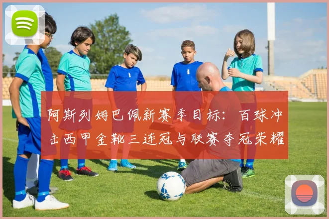 阿斯列姆巴佩新赛季目标：百球冲击西甲金靴三连冠与联赛夺冠荣耀